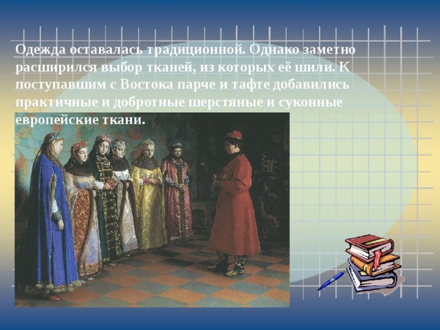 Одежда оставалась традиционной. Однако заметно расширился выбор тканей, из которых её шили. К поступавшим с Востока парче и тафте добавились практичные и добротные шерстяные и суконные европейские ткани. 