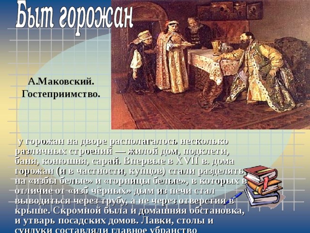 А.Маковский. Гостеприимство.  у горожан на дворе располагалось несколько различных строений — жилой дом, подклети, баня, конюшня, сарай. Впервые в XVII в. дома горожан (и в частности, купцов) стали разделять на «избы белые» и «горницы белые», в которых в отличие от «изб чёрных» дым из печи стал выводиться через трубу, а не через отверстия в крыше. Скромной была и домашняя обстановка, и утварь посадских домов. Лавки, столы и сундуки составляли главное убранство 