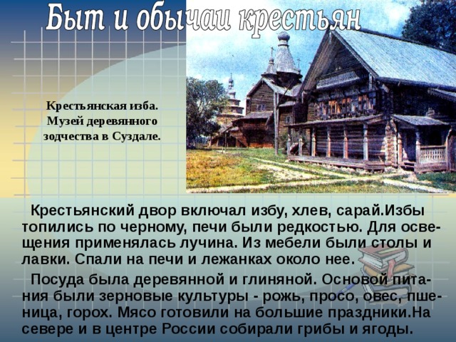 Крестьянская изба. Музей деревянного зодчества в Суздале.  Крестьянский двор включал избу, хлев, сарай.Избы топились по черному, печи были редкостью. Для осве-щения применялась лучина. Из мебели были столы и лавки. Спали на печи и лежанках около нее.  Посуда была деревянной и глиняной. Основой пита-ния были зерновые культуры - рожь, просо, овес, пше-ница, горох. Мясо готовили на большие праздники.На севере и в центре России собирали грибы и ягоды. 