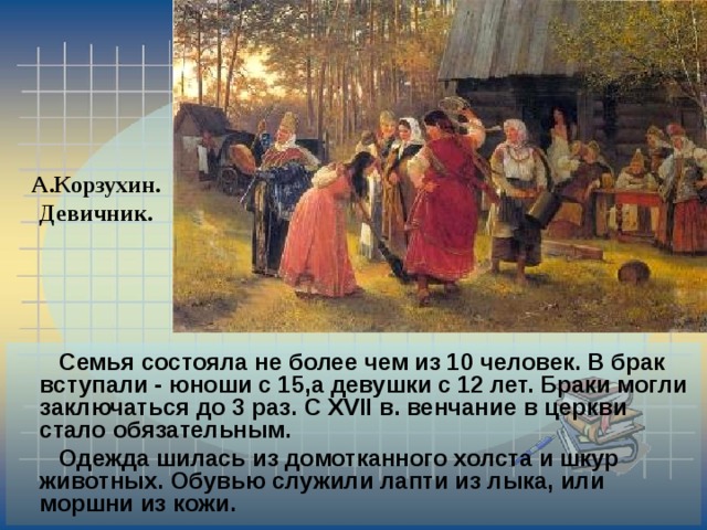 А.Корзухин. Девичник.  Семья состояла не более чем из 10 человек. В брак вступали - юноши с 15,а девушки с 12 лет. Браки могли заключаться до 3 раз. С XVII в. венчание в церкви стало обязательным.  Одежда шилась из домотканного холста и шкур животных. Обувью служили лапти из лыка, или моршни из кожи. 