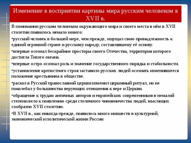  Изменение в восприятии картины мира русским человеком в XVII в.   В понимании русским человеком окружающего мира и своего места в нём в XVII столетии появилось немало нового: русский человек в большей мере, чем прежде, ощущал свою принадлежность к единой огромной стране и русскому народу, составлявшему её основу. впервые осознал бескрайние просторы своего Отечества, территория которого достигла Тихого океана. впервые остро осознал роль и значение государственного порядка и стабильности. установление крепостного строя заставило русских людей осознать изменившееся положение крестьянина в обществе. раскол в Русской православной церкви изменил церковный ритуал, но не поколебал у большинства верующих отношения к вере и Церкви. обращение к трудам античных авторов и европейских современников в немалой степени вело к появлению среди столичного чиновничества людей, мыслящих сообразно XVII столетию. В XVII в., как никогда прежде, появилось много новшеств в культурной, экономической и политической жизни России 