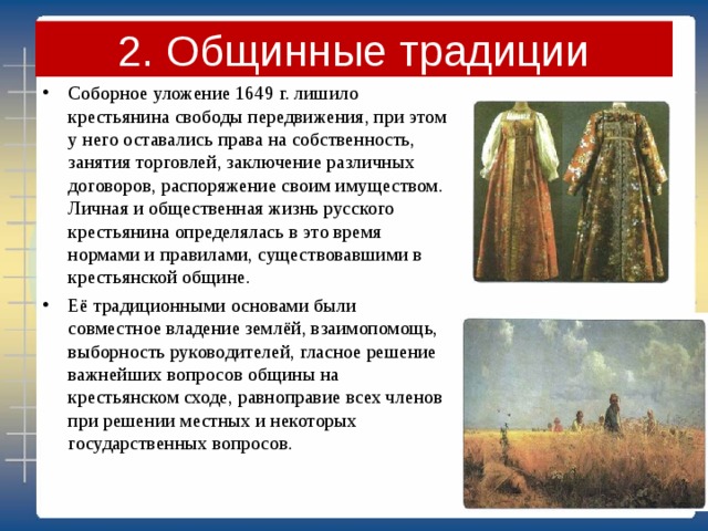 2. Общинные традиции Соборное уложение 1649 г. лишило крестьянина свободы передвижения, при этом у него оставались права на собственность, занятия торговлей, заключение различных договоров, распоряжение своим имуществом. Личная и общественная жизнь русского крестьянина определялась в это время нормами и правилами, существовавшими в крестьянской общине. Её традиционными основами были совместное владение землёй, взаимопомощь, выборность руководителей, гласное решение важнейших вопросов общины на крестьянском сходе, равноправие всех членов при решении местных и некоторых государственных вопросов. 