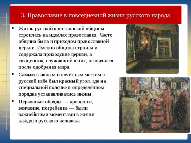 3. Православие в повседневной жизни русского народа Жизнь русской крестьянской общины строилась на идеалах православия. Часто община была и приходом православной церкви. Именно община строила и содержала приходские церкви, а священник, служивший в них, назначался после одобрения мира. Самым главным и почётным местом в русской избе был красный угол, где на специальной полочке в определённом порядке устанавливались иконы. Церковные обряды — крещение, венчание, погребение — были важнейшими моментами в жизни каждого русского человека 