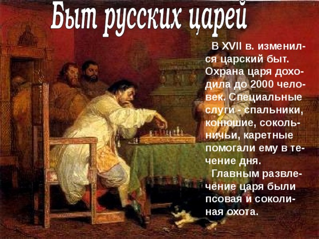  В XVII в. изменил - ся царский быт.  Охрана царя дохо - дила до 2000 чело - век.  Специальные слуги  -  спальники, конюшие,  соколь - ничьи, каретные помогали ему в те-чение дня.  Главным развле - чение царя были псовая и соколи - ная охота. 