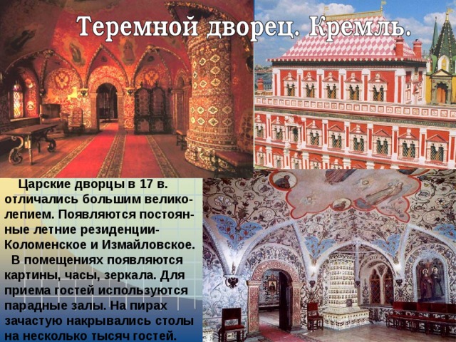  Царские дворцы в 17 в. отличались большим велико-лепием. Появляются постоян-ные летние резиденции-Коломенское и Измайловское.  В помещениях появляются картины, часы, зеркала. Для приема гостей используются парадные залы. На пирах зачастую накрывались столы на несколько тысяч гостей. 