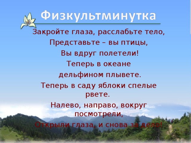 Закройте глаза, расслабьте тело, Представьте – вы птицы,  Вы вдруг полетели! Теперь в океане  дельфином плывете. Теперь в саду яблоки спелые рвете. Налево, направо, вокруг посмотрели, Открыли глаза, и снова за дело! 