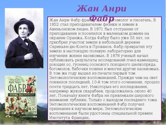 Жан Анри Фабр Жан Анри Фабр французский энтомолог и писатель. В 1852 стал преподавателем физики и химии в Авиньонском лицее. В 1871 был отстранен от преподавания и поселился в маленьком домике на окраине Оранжа. Когда Фабру было уже 55 лет, он приобрел участок земли в небольшой деревне Сериньян-дю-Конта в Провансе. Фабр превратил эту землю в настоящую полевую лабораторию для изучения жизни насекомых. В 1878 ученый начал публиковать результаты исследований пчел-каменщиц, роющих ос, гусениц соснового походного шелкопряда, богомолов, бабочки психеи и многих других насекомых. В том же году вышел из печати первый том Энтомологических воспоминаний. Прежде чем на свет появился последний, 10-й том этого сочинения, прошло почти тридцать лет. Некоторые его исследования, например жуков скарабеев, продолжались около 40 лет. Поначалу книги Фабра не привлекали широкого внимания публики. Только с выходом последнего тома Энтомологических воспоминаний Фабр получил признание в научном мире. Энтомологические воспоминания были удостоены специальной премии Института Франции. 