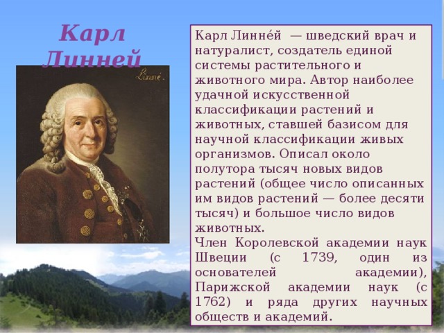 Карл Линней Карл Линне́й  — шведский врач и натуралист, создатель единой системы растительного и животного мира. Автор наиболее удачной искусственной классификации растений и животных, ставшей базисом для научной классификации живых организмов. Описал около полутора тысяч новых видов растений (общее число описанных им видов растений — более десяти тысяч) и большое число видов животных. Член Королевской академии наук Швеции (с 1739, один из основателей академии), Парижской академии наук (с 1762) и ряда других научных обществ и академий.  
