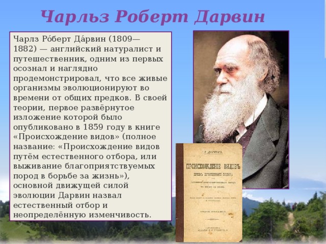 Чарльз Роберт Дарвин Чарлз Ро́берт Да́рвин (1809—1882) — английский натуралист и путешественник, одним из первых осознал и наглядно продемонстрировал, что все живые организмы эволюционируют во времени от общих предков. В своей теории, первое развёрнутое изложение которой было опубликовано в 1859 году в книге «Происхождение видов» (полное название: «Происхождение видов путём естественного отбора, или выживание благоприятствуемых пород в борьбе за жизнь»), основной движущей силой эволюции Дарвин назвал естественный отбор и неопределённую изменчивость. 