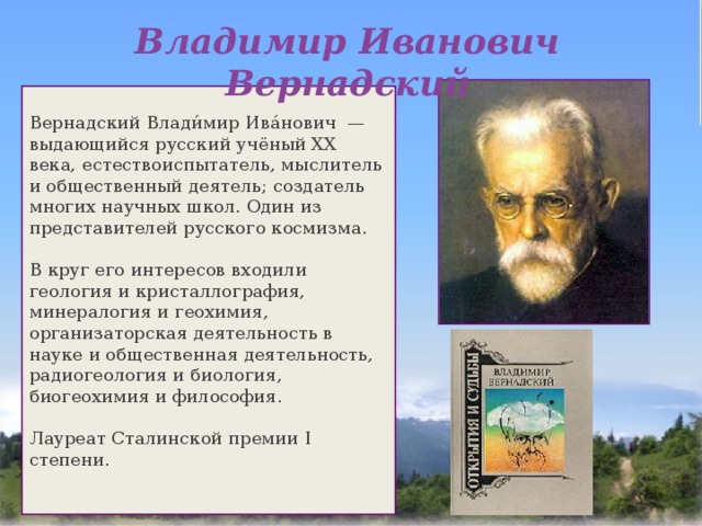 Владимир Иванович Вернадский Вернадский Влади́мир Ива́нович  — выдающийся русский учёный XX века, естествоиспытатель, мыслитель и общественный деятель; создатель многих научных школ. Один из представителей русского космизма. В круг его интересов входили геология и кристаллография, минералогия и геохимия, организаторская деятельность в науке и общественная деятельность, радиогеология и биология, биогеохимия и философия. Лауреат Сталинской премии I степени. 