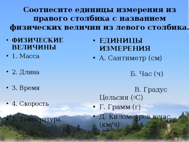Соотнесите единицы измерения из правого столбика с названием физических величин из левого столбика.   ФИЗИЧЕСКИЕ ВЕЛИЧИНЫ 1. Масса 2. Длина 3. Время 4. Скорость 5. Температура ЕДИНИЦЫ ИЗМЕРЕНИЯ А. Сантиметр (см) Б. Час (ч) В. Градус Цельсия ( 0 С) Г. Грамм (г) Д. Километров в час (км/ч)   