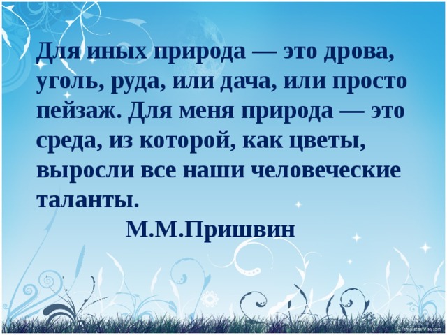 Для иных природа — это дрова, уголь, руда, или дача, или просто пейзаж. Для меня природа — это среда, из которой, как цветы, выросли все наши человеческие таланты.     М.М.Пришвин   