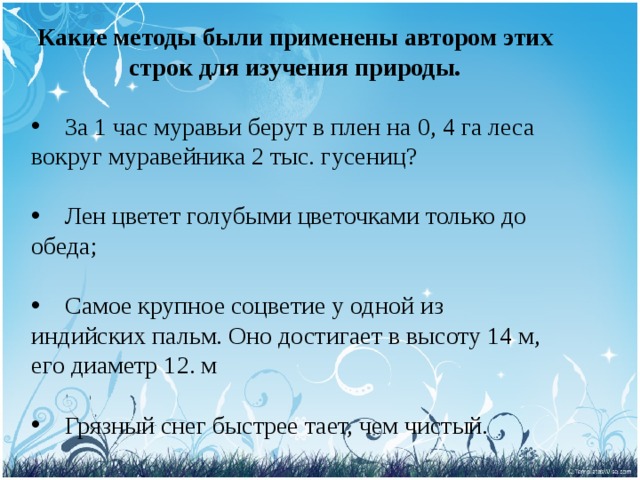 Какие методы были применены автором этих строк для изучения природы.  За 1 час муравьи берут в плен на 0, 4 га леса вокруг муравейника 2 тыс. гусениц?  Лен цветет голубыми цветочками только до обеда;  Самое крупное соцветие у одной из индийских пальм. Оно достигает в высоту 14 м, его диаметр 12. м  Грязный снег быстрее тает, чем чистый. 