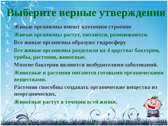 Выберите верные утверждения  Живые организмы имеют клеточное строение Живые организмы растут, питаются, размножаются. Все живые организмы образуют гидросферу Все живые организмы разделили на 4 царства: бактерии, грибы, растения, животные. Многие бактерии являются возбудителями заболеваний. Животные и растения питаются готовыми органическими веществами. Растения способны создавать органические вещества из неорганических. Животные растут в течении всей жизни. 