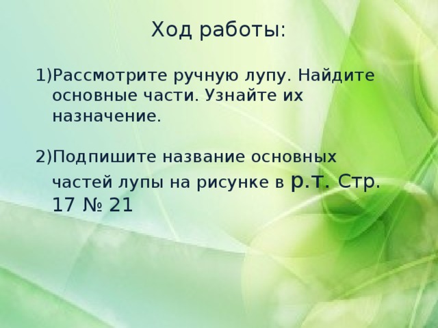 Ход работы:   Рассмотрите ручную лупу. Найдите основные части. Узнайте их назначение.   Подпишите название основных частей лупы на рисунке в р.т. Стр. 17 № 21 