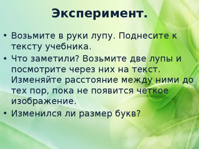 Эксперимент. Возьмите в руки лупу. Поднесите к тексту учебника. Что заметили? Возьмите две лупы и посмотрите через них на текст. Изменяйте расстояние между ними до тех пор, пока не появится четкое изображение. Изменился ли размер букв? 
