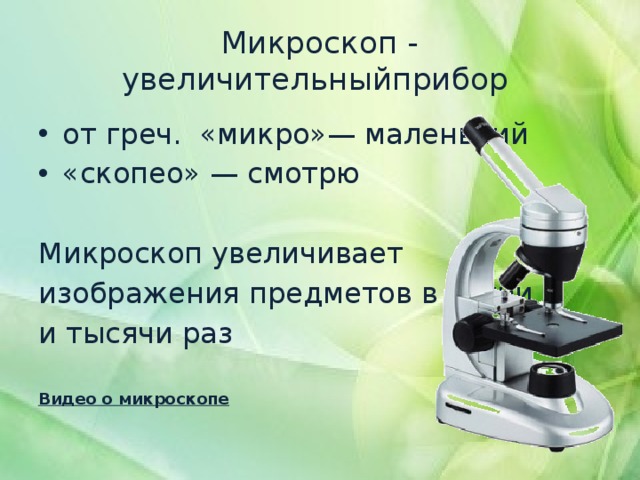 Микроскоп - увеличительныйприбор от греч.  «микро»— маленький «скопео» — смотрю Микроскоп увеличивает изображения предметов в сотни и тысячи раз Видео о микроскопе 