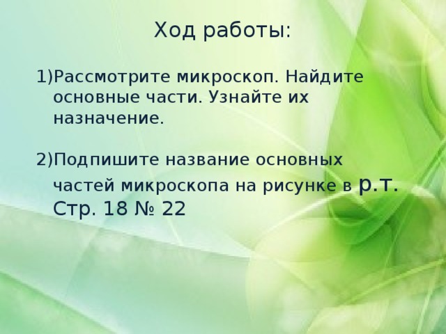 Ход работы:   Рассмотрите микроскоп. Найдите основные части. Узнайте их назначение.   Подпишите название основных частей микроскопа на рисунке в р.т. Стр. 18 № 22 