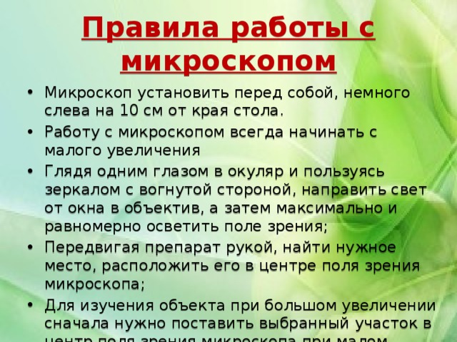 Правила работы с микроскопом Микроскоп установить перед собой, немного слева на 10 см от края стола. Работу с микроскопом всегда начинать с малого увеличения Глядя одним глазом в окуляр и пользуясь зеркалом с вогнутой стороной, направить свет от окна в объектив, а затем максимально и равномерно осветить поле зрения; Передвигая препарат рукой, найти нужное место, расположить его в центре поля зрения микроскопа; Для изучения объекта при большом увеличении сначала нужно поставить выбранный участок в центр поля зрения микроскопа при малом увеличении. Затем поменять объектив  