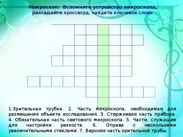 Микроскоп: Вспомните устройство микроскопа, разгадайте кроссворд, найдите ключевое слово .  1.Зрительная трубка. 2. Часть микроскопа, необходимая для размещения объекта исследования. 3. Стержневая часть прибора. 4. Обязательная часть светового микроскопа. 5. Части, служащие для настройки резкости. 6. Оправа с несколькими увеличительными стеклами. 7. Верхняя часть зрительной трубы. 