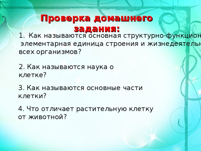 Проверка домашнего задания: Как называются основная структурно-функциональная  элементарная единица строения и жизнедеятельности всех организмов? 2. Как называются наука о клетке? 3. Как называются основные части клетки? 4. Что отличает растительную клетку от животной? 