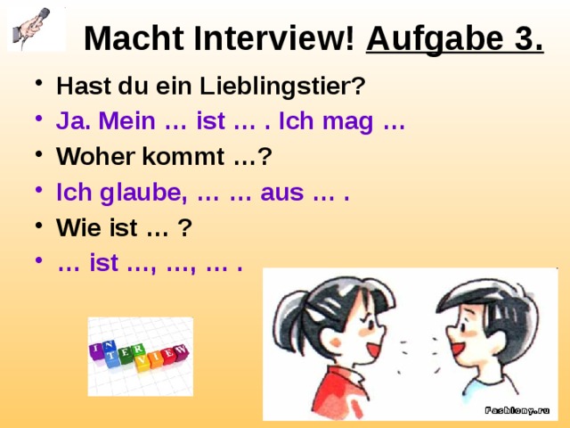 Macht Interview! Aufgabe 3. Hast du ein Lieblingstier? Ja. Mein … ist … . Ich mag … Woher kommt …? Ich glaube, … … aus … . Wie ist … ? … ist …, …, … . 