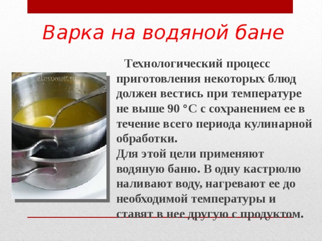 Варка на водяной бане  Технологический процесс приготовления некоторых блюд должен вестись при температуре не выше 90 °С с сохранением ее в течение всего периода кулинарной обработки. Для этой цели применяют водяную баню. В одну кастрюлю наливают воду, нагревают ее до необходимой температуры и ставят в нее другую с продуктом.  