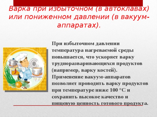 Варка при избыточном (в автоклавах) или пониженном давлении (в вакуум-аппаратах). При избыточном давлении температура нагреваемой среды повышается, что ускоряет варку трудноразваривающихся продуктов (например, варку костей). Применение вакуум-аппаратов позволяет проводить варку продуктов при температуре ниже 100 °С и сохранить высокое качество и пищевую ценность готового продукта.    