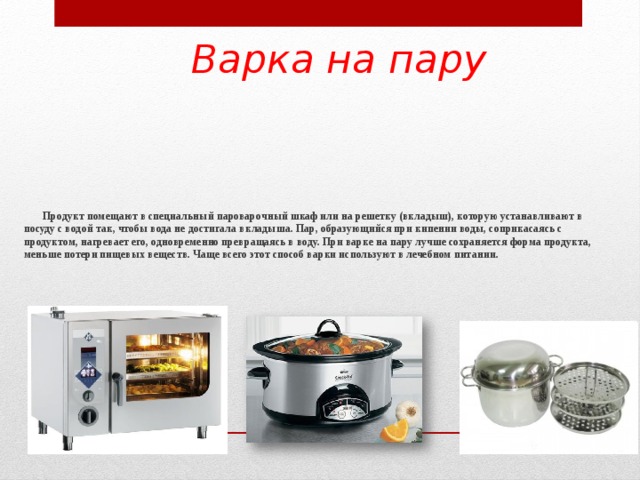 Варка на пару  Продукт помещают в специальный пароварочный шкаф или на решетку (вкладыш), которую устанавливают в посуду с водой так, чтобы вода не достигала вкладыша. Пар, образующийся при кипении воды, соприкасаясь с продуктом, нагревает его, одновременно превращаясь в воду. При варке на пару лучше сохраняется форма продукта, меньше потери пищевых веществ. Чаще всего этот способ варки используют в лечебном питании.     