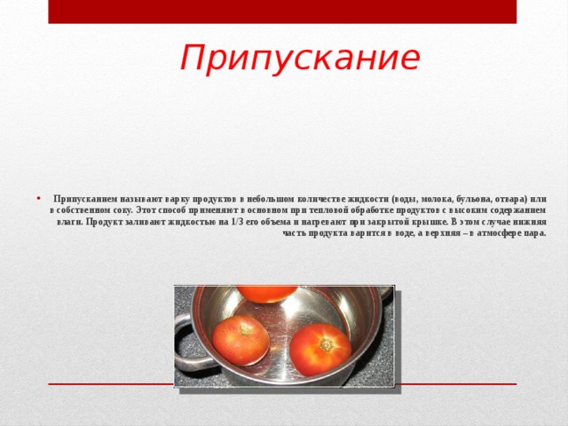 Припускание Припусканием называют варку продуктов в небольшом количестве жидкости (воды, молока, бульона, отвара) или в собственном соку. Этот способ применяют в основном при тепловой обработке продуктов с высоким содержанием влаги. Продукт заливают жидкостью на 1/3 его объема и нагревают при закрытой крышке. В этом случае нижняя часть продукта варится в воде, а верхняя – в атмосфере пара.     