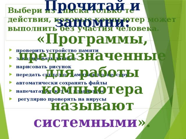 Выбери из списка только те действия, которые компьютер может выполнить без участия человека. Прочитай и запомни: «Программы, предназначенные для работы компьютера называют системными ». проверить устройство памяти закодировать данные нарисовать рисунок передать сигнал от памяти к процессору автоматически сохранять файлы напечатать текст на клавиатуре  регулярно проверять на вирусы 