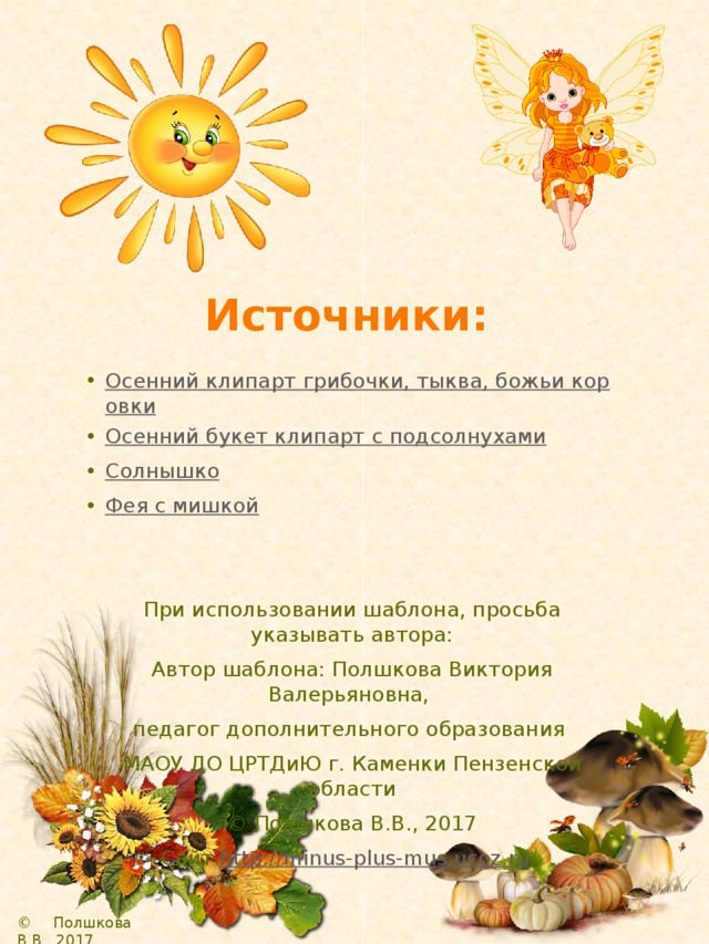 Источники: Осенний клипарт грибочки, тыква, божьи коровки Осенний букет клипарт с подсолнухами Солнышко Фея с мишкой При использовании шаблона, просьба указывать автора: Автор шаблона: Полшкова Виктория Валерьяновна, педагог дополнительного образования МАОУ ДО ЦРТДиЮ г. Каменки Пензенской области © Полшкова В.В., 2017 Сайт http://minus-plus-mus.ucoz.ru /  © Полшкова В.В., 2017 