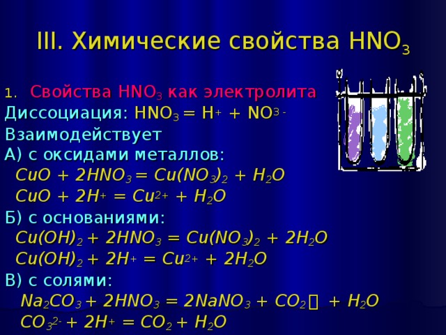 III. Химические свойства HNO 3 Свойства HNO 3 как электролита Диссоциация:  HNO 3 = H + + NO 3 - Взаимодействует А) с оксидами металлов:  CuO + 2 HNO 3 = Cu(NO 3 ) 2 + H 2 O  CuO + 2H + = Cu 2+ + H 2 O Б) с основаниями:  Cu(OH) 2 + 2 HNO 3 = Cu(NO 3 ) 2 + 2 H 2 O  Cu(OH) 2 + 2H + = Cu 2+ + 2H 2 O В) с солями:  Na 2 CO 3 + 2 HNO 3 = 2 NaNO 3 + CO 2 ￪  + H 2 O  CO 3 2- + 2H + = CO 2 + H 2 O 