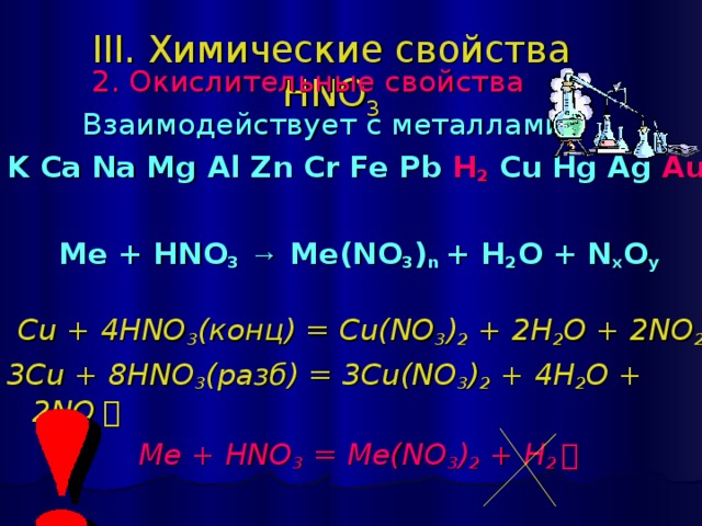 III. Химические свойства HNO 3  2 . Окислительные свойства   Взаимодействует с металлами: K Ca Na Mg Al Zn Cr Fe Pb H 2 Cu Hg Ag Au   Ме + HNO 3  → Me(NO 3 ) n + H 2 O + N x O y  Cu + 4HNO 3 ( конц) = Cu(NO 3 ) 2 + 2H 2 O + 2NO 2 ￪ 3 Cu + 8 HNO 3 ( разб) = 3 Cu(NO 3 ) 2 + 4 H 2 O + 2NO ￪  Me + HNO 3 = Me(NO 3 ) 2 + H 2 ￪ 
