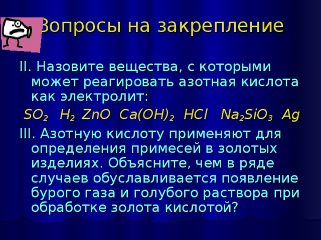 Вопросы на закрепление II. Назовите вещества, с которыми может реагировать азотная кислота как электролит:  SO 2    H 2  ZnO  Ca(OH) 2  HCl  Na 2 SiO 3  Ag III. Азотную кислоту применяют для определения примесей в золотых изделиях. Объясните, чем в ряде случаев обуславливается появление бурого газа и голубого раствора при обработке золота кислотой? 