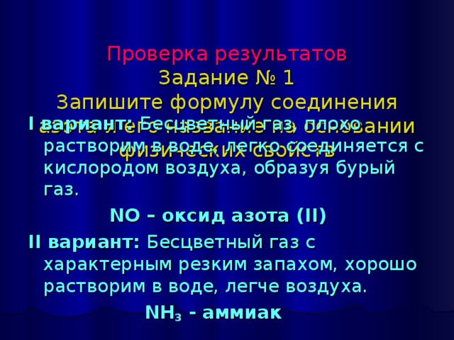 Проверка результатов  Задание № 1  Запишите формулу соединения азота и его название на основании физических свойств I вариант: Бесцветный газ, плохо  растворим в воде, легко соединяется с кислородом воздуха, образуя бурый газ.  NO – оксид азота ( II ) II вариант: Бесцветный газ с характерным резким запахом, хорошо растворим в воде, легче воздуха.  NH 3 - аммиак 