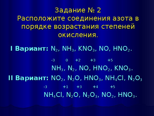 Задание № 2  Расположите соединения азота в порядке возрастания степеней окисления.  I Вариант:  N 2 , NH 3 , KNO 3 , NO, HNO 2 .   -3 0 +2 +3 +5    NH 3 , N 2 , NO, HNO 2 , KNO 3 . II Вариант:  NO 2 , N 2 O, HNO 3 , NH 4 Cl, N 2 O 3    -3 +1 +3 +4 +5    NH 4 Cl, N 2 O, N 2 O 3 , NO 2 , HNO 3 . 