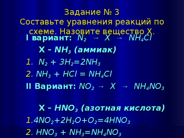 Задание № 3  Составьте уравнения реакций по схеме. Назовите вещество Х. I вариант:   N 2  → X → NH 4 Cl  X – NH 3 ( аммиак ) 1. N 2 + 3H 2 =2NH 3 2. NH 3 + HCl = NH 4 Cl II Вариант:  NO 2  → X → NH 4 NO 3     X – HNO 3 ( азотная кислота ) 1. 4NO 2 +2H 2 O+O 2 =4HNO 3 2. HNO 3 + NH 3 =NH 4 NO 3 