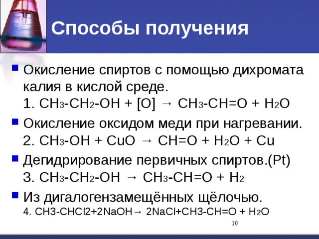 Способы получения Окисление спиртов с помощью дихромата калия в кислой среде.  1. СН 3 -СН 2 -ОН + [О] → СН 3 -СН=О + Н 2 О Окисление оксидом меди при нагревании.  2. СН 3 -ОН + СuO → СН=О + Н 2 О + Сu Дегидрирование первичных спиртов.(Pt)  3. СН 3 -СН 2 -ОН → СН 3 -СН=О + Н 2 Из дигалогензамещённых щёлочью.  4. СН3-СНСl2+2NaОН→ 2NaСl+СН3-СН=О + Н 2 О  