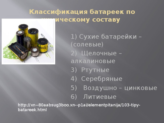 Классификация батареек по химическому составу 1) Сухие батарейки – (солевые) 2) Щелочные – алкалиновые 3) Ртутные 4) Серебряные 5) Воздушно – цинковые 6) Литиевые http://xn--80aabsug3boo.xn--p1ai/elementpitanija/103-tipy-batareek.html 