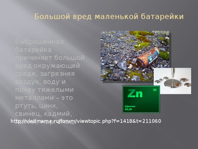  Большой вред маленькой батарейки Выброшенная батарейка причиняет большой вред окружающей среде, загрязняя воздух, воду и почву тяжелыми металлами – это ртуть, цинк, свинец, кадмий, литий, марганец. http://vladmama.ru/forum/viewtopic.php?f=1418&t=211060 