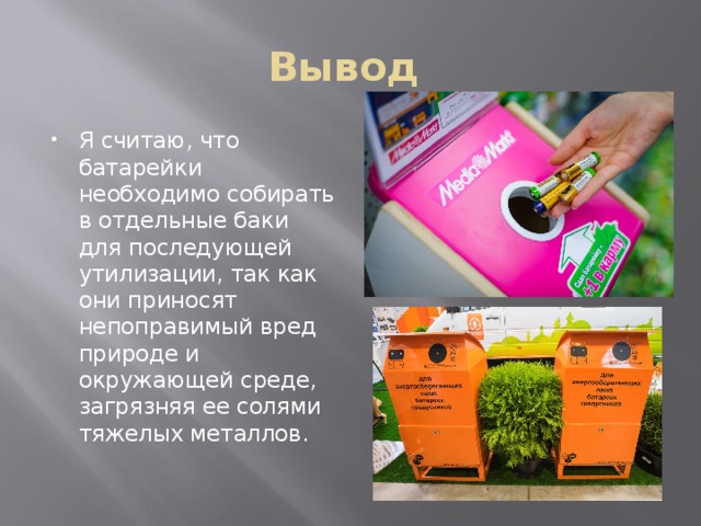 Вывод Я считаю, что батарейки необходимо собирать в отдельные баки для последующей утилизации, так как они приносят непоправимый вред природе и окружающей среде, загрязняя ее солями тяжелых металлов. 