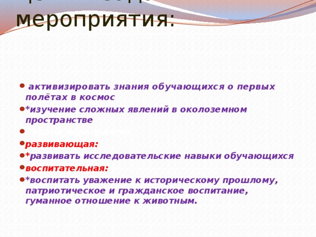 Цели и задачи мероприятия:   активизировать знания обучающихся о первых полётах в космос *изучение сложных явлений в околоземном пространстве Задачи мероприятия развивающая: * развивать исследовательские навыки обучающихся воспитательная:   *воспитать уважение к историческому прошлому, патриотическое и гражданское воспитание, гуманное отношение к животным. 