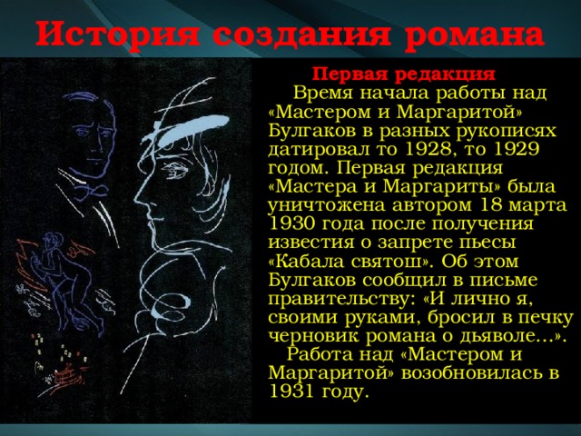 История создания романа  Первая редакция  Время начала работы над «Мастером и Маргаритой» Булгаков в разных рукописях датировал то 1928, то 1929 годом. Первая редакция «Мастера и Маргариты» была уничтожена автором 18 марта 1930 года после получения известия о запрете пьесы «Кабала святош». Об этом Булгаков сообщил в письме правительству: «И лично я, своими руками, бросил в печку черновик романа о дьяволе…».  Работа над «Мастером и Маргаритой» возобновилась в 1931 году. 