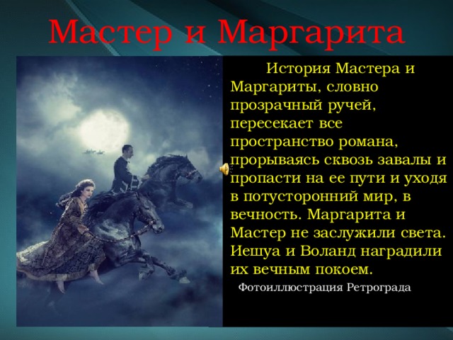 Мастер и Маргарита  История Мастера и Маргариты, словно прозрачный ручей, пересекает все пространство романа, прорываясь сквозь завалы и пропасти на ее пути и уходя в потусторонний мир, в вечность. Маргарита и Мастер не заслужили света. Иешуа и Воланд наградили их вечным покоем.  Фотоиллюстрация Ретрограда 