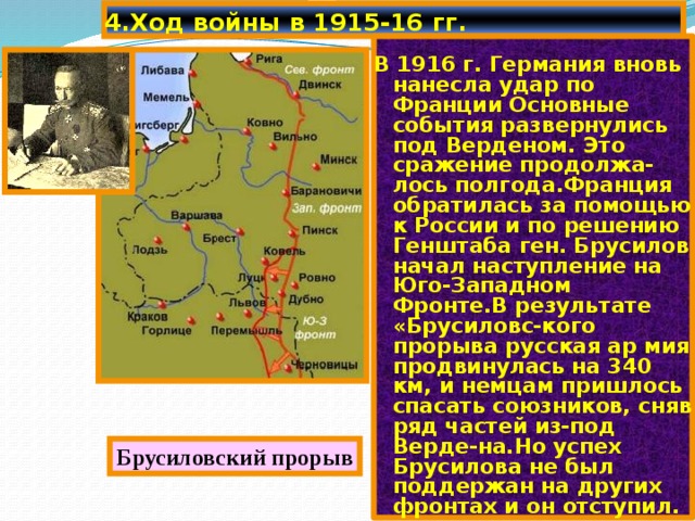 4.Ход войны в 1915-16 гг. В 1916 г. Германия вновь нанесла удар по Франции Основные события развернулись под Верденом. Это сражение продолжа-лось полгода.Франция обратилась за помощью к России и по решению Генштаба ген. Брусилов начал наступление на Юго-Западном Фронте.В результате «Брусиловс-кого прорыва русская ар мия продвинулась на 340 км, и немцам пришлось спасать союзников, сняв ряд частей из-под Верде-на.Но успех Брусилова не был поддержан на других фронтах и он отступил. Брусиловский прорыв 