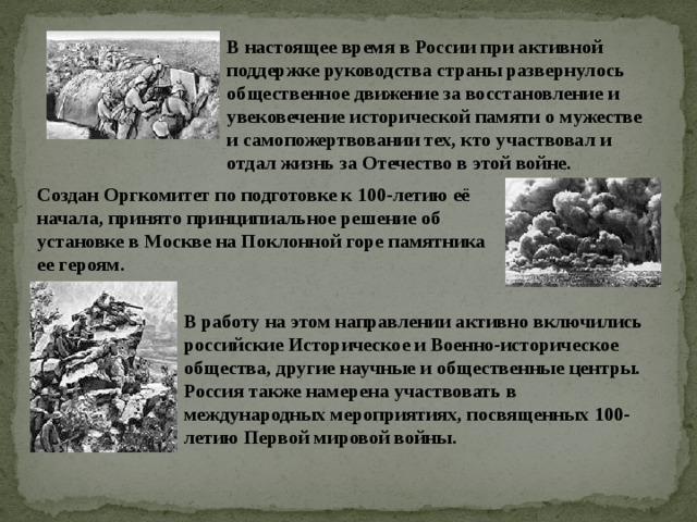 В настоящее время в России при активной поддержке руководства страны развернулось общественное движение за восстановление и увековечение исторической памяти о мужестве и самопожертвовании тех, кто участвовал и отдал жизнь за Отечество в этой войне. Создан Оргкомитет по подготовке к 100-летию её начала, принято принципиальное решение об установке в Москве на Поклонной горе памятника ее героям. В работу на этом направлении активно включились российские Историческое и Военно-историческое общества, другие научные и общественные центры. Россия также намерена участвовать в международных мероприятиях, посвященных 100-летию Первой мировой войны. 