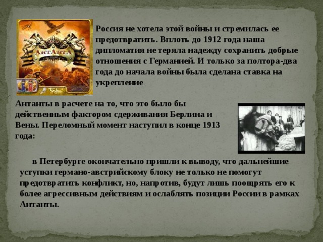 Россия не хотела этой войны и стремилась ее предотвратить. Вплоть до 1912 года наша дипломатия не теряла надежду сохранить добрые отношения с Германией. И только за полтора-два года до начала войны была сделана ставка на укрепление Антанты в расчете на то, что это было бы действенным фактором сдерживания Берлина и Вены. Переломный момент наступил в конце 1913 года: в Петербурге окончательно пришли к выводу, что дальнейшие уступки германо-австрийскому блоку не только не помогут предотвратить конфликт, но, напротив, будут лишь поощрять его к более агрессивным действиям и ослаблять позиции России в рамках Антанты. 