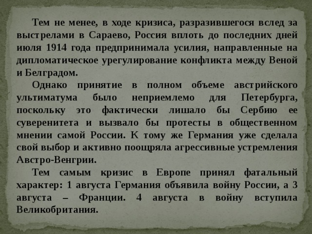 Тем не менее, в ходе кризиса, разразившегося вслед за выстрелами в Сараево, Россия вплоть до последних дней июля 1914 года предпринимала усилия, направленные на дипломатическое урегулирование конфликта между Веной и Белградом. Однако принятие в полном объеме австрийского ультиматума было неприемлемо для Петербурга, поскольку это фактически лишало бы Сербию ее суверенитета и вызвало бы протесты в общественном мнении самой России. К тому же Германия уже сделала свой выбор и активно поощряла агрессивные устремления Австро-Венгрии. Тем самым кризис в Европе принял фатальный характер: 1 августа Германия объявила войну России, а 3 августа – Франции. 4 августа в войну вступила Великобритания. 