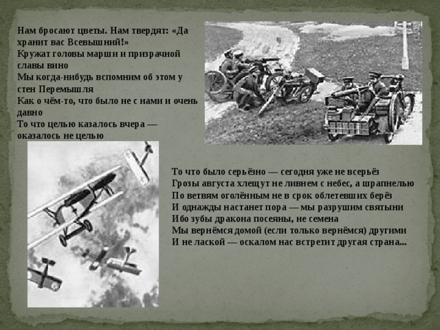 Нам бросают цветы. Нам твердят: «Да хранит вас Всевышний!»  Кружат головы марши и призрачной славы вино  Мы когда-нибудь вспомним об этом у стен Перемышля  Как о чём-то, что было не с нами и очень давно То что целью казалось вчера — оказалось не целью   То что было серьёзно — сегодня уже не всерьёз  Грозы августа хлещут не ливнем с небес, а шрапнелью  По ветвям оголённым не в срок облетевших берёз И однажды настанет пора — мы разрушим святыни  Ибо зубы дракона посеяны, не семена  Мы вернёмся домой (если только вернёмся) другими  И не лаской — оскалом нас встретит другая страна... 